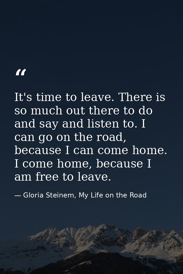 It's time to leave. There is so much out there to do and say and listen to. I can go on the road, because I can come hom — Gloria Steinem, My Life on the Road