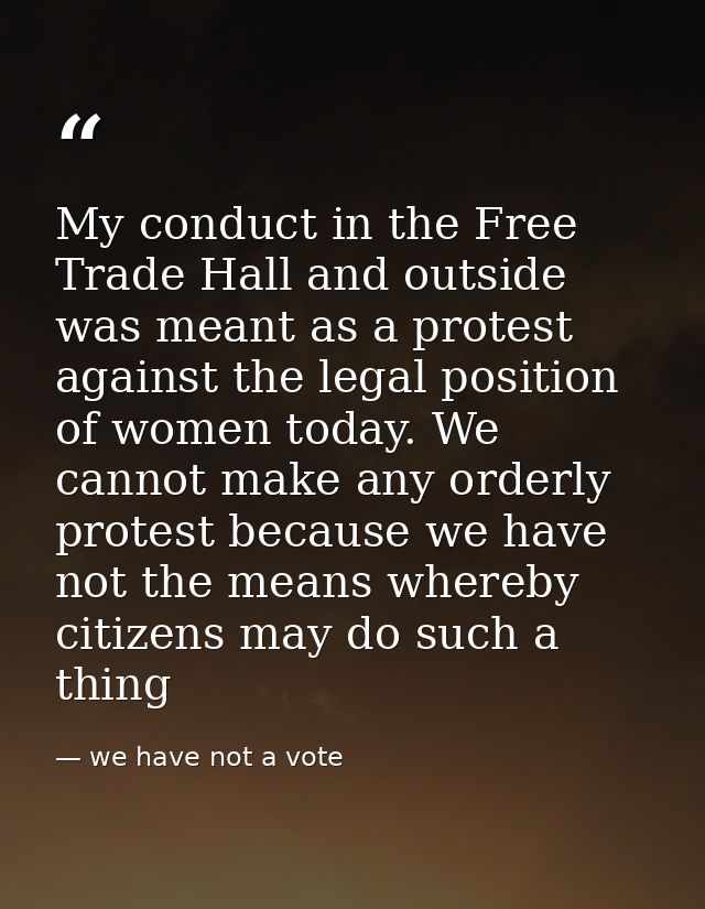 My conduct in the Free Trade Hall and outside was meant as a protest against the legal position of women today. We canno — we have not a vote