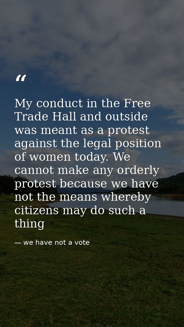 My conduct in the Free Trade Hall and outside was meant as a protest against the legal position of women today. We canno — we have not a vote