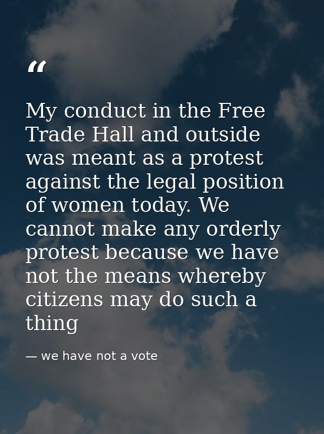 My conduct in the Free Trade Hall and outside was meant as a protest against the legal position of women today. We canno — we have not a vote