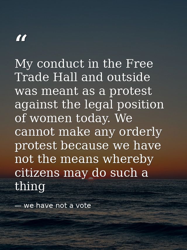 My conduct in the Free Trade Hall and outside was meant as a protest against the legal position of women today. We canno — we have not a vote
