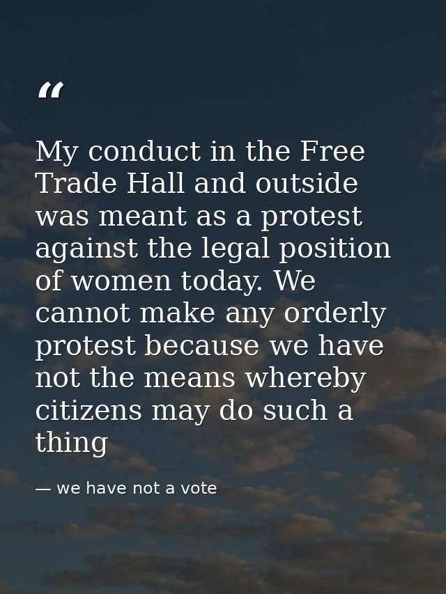 My conduct in the Free Trade Hall and outside was meant as a protest against the legal position of women today. We canno — we have not a vote