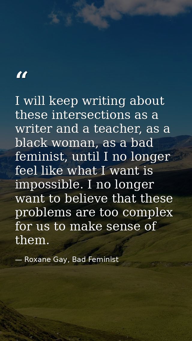 I will keep writing about these intersections as a writer and a teacher, as a black woman, as a bad feminist, until I no — Roxane Gay, Bad Feminist