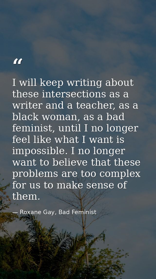 I will keep writing about these intersections as a writer and a teacher, as a black woman, as a bad feminist, until I no — Roxane Gay, Bad Feminist