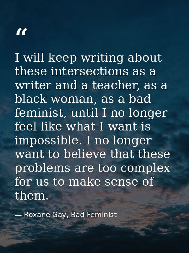 I will keep writing about these intersections as a writer and a teacher, as a black woman, as a bad feminist, until I no — Roxane Gay, Bad Feminist