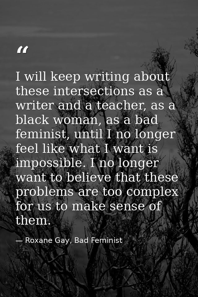 I will keep writing about these intersections as a writer and a teacher, as a black woman, as a bad feminist, until I no — Roxane Gay, Bad Feminist