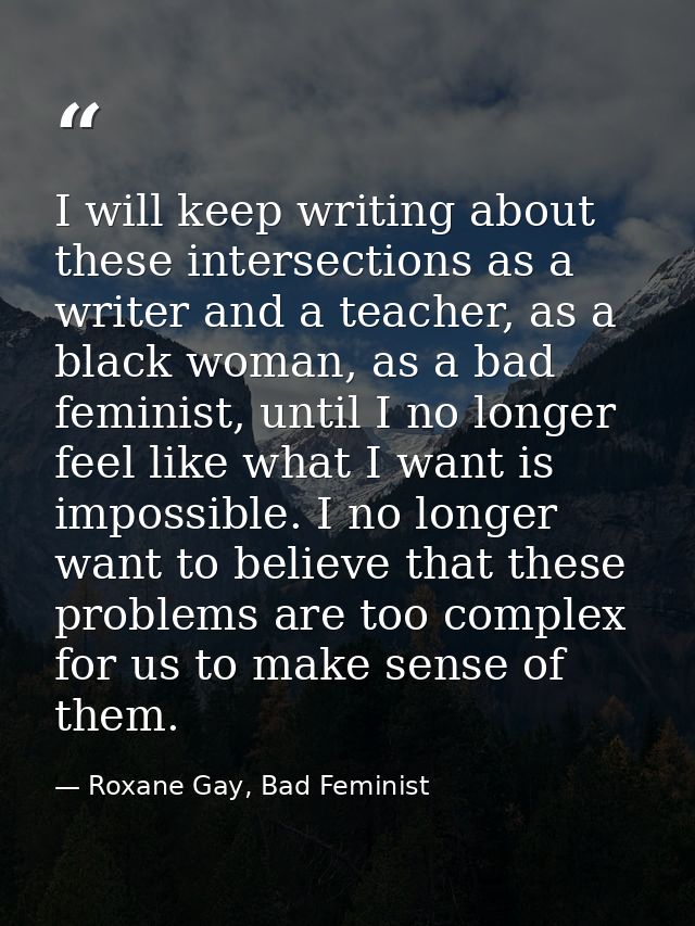 I will keep writing about these intersections as a writer and a teacher, as a black woman, as a bad feminist, until I no — Roxane Gay, Bad Feminist