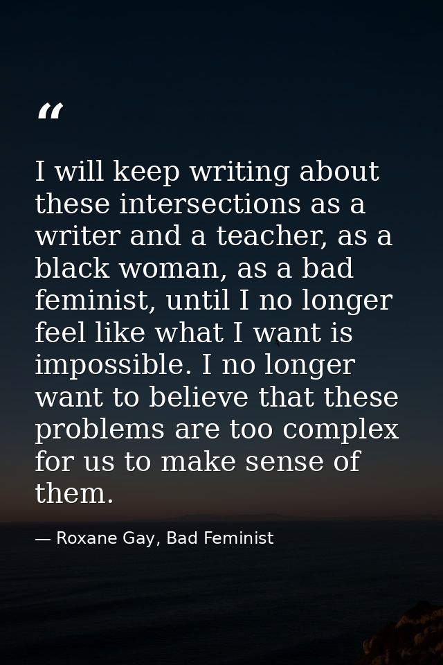 I will keep writing about these intersections as a writer and a teacher, as a black woman, as a bad feminist, until I no — Roxane Gay, Bad Feminist