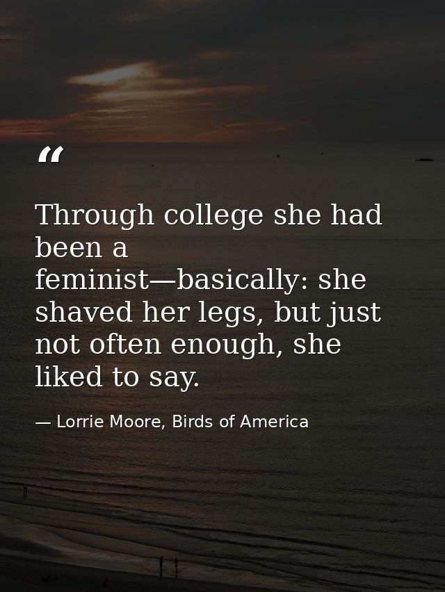 Through college she had been a feminist—basically: she shaved her legs, but just not often enough, she liked to say. — Lorrie Moore, Birds of America