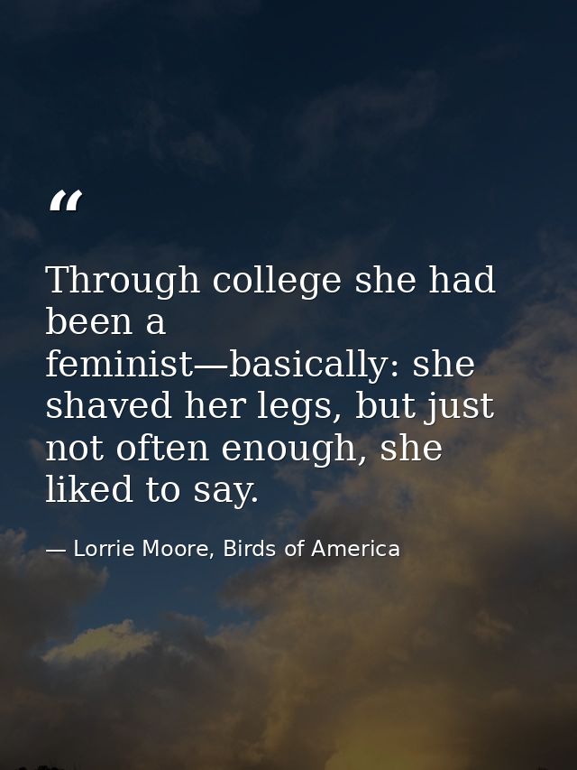 Through college she had been a feminist—basically: she shaved her legs, but just not often enough, she liked to say. — Lorrie Moore, Birds of America