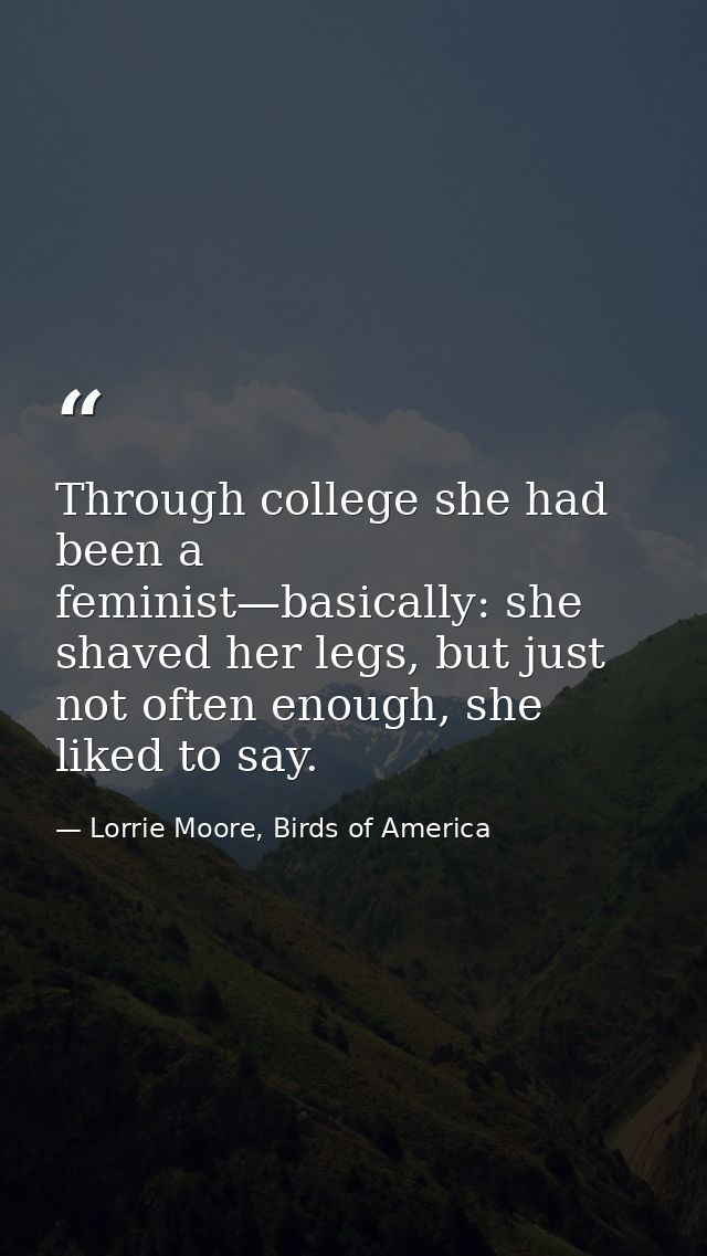 Through college she had been a feminist—basically: she shaved her legs, but just not often enough, she liked to say. — Lorrie Moore, Birds of America