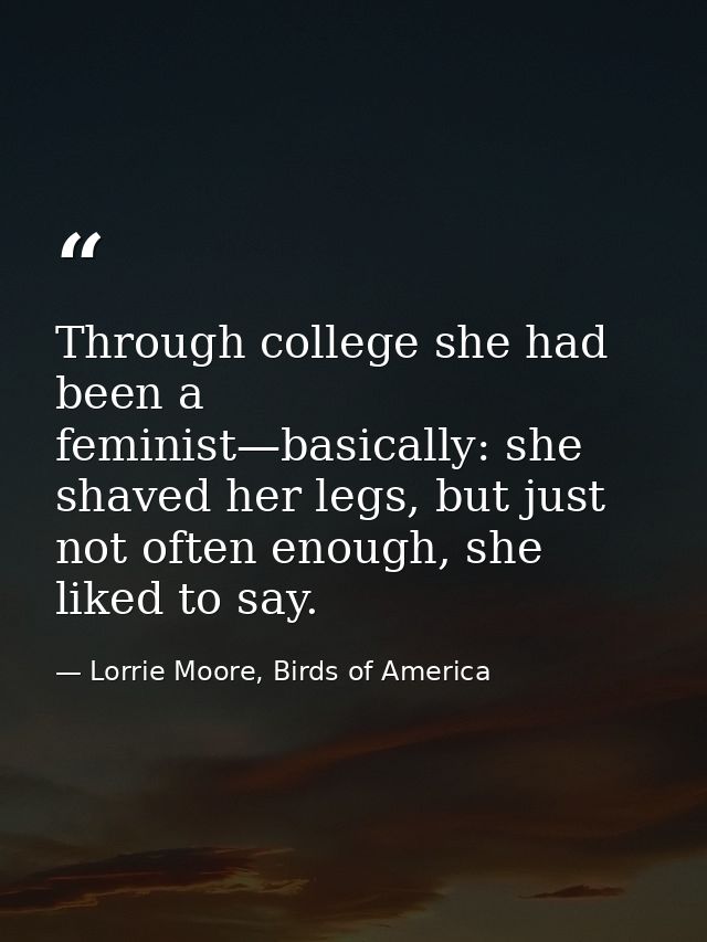 Through college she had been a feminist—basically: she shaved her legs, but just not often enough, she liked to say. — Lorrie Moore, Birds of America