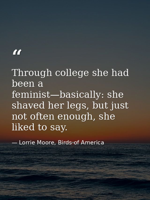 Through college she had been a feminist—basically: she shaved her legs, but just not often enough, she liked to say. — Lorrie Moore, Birds of America