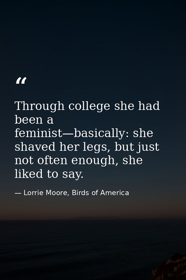 Through college she had been a feminist—basically: she shaved her legs, but just not often enough, she liked to say. — Lorrie Moore, Birds of America
