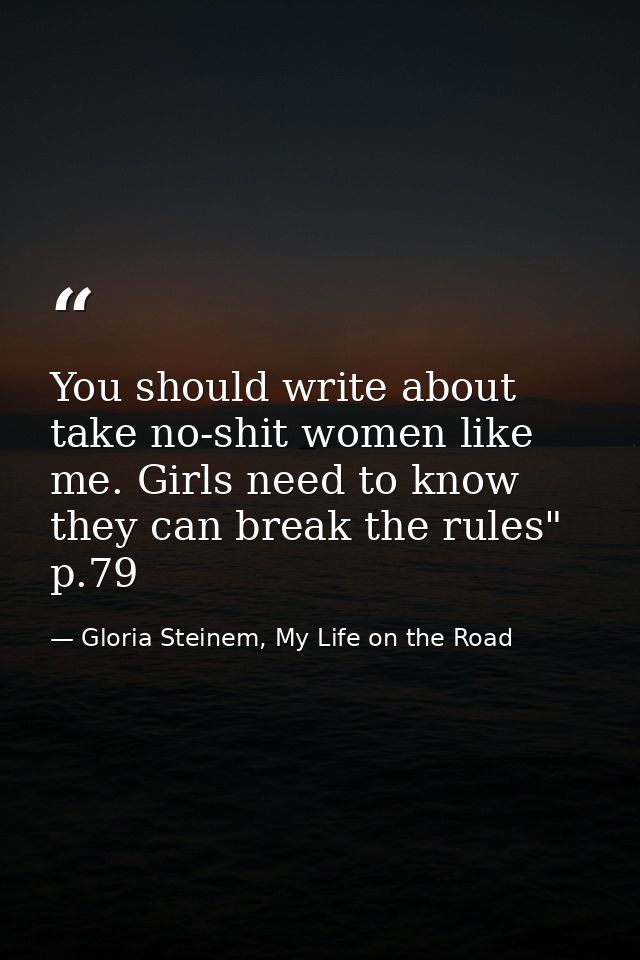 You should write about take no-shit women like me. Girls need to know they can break the rules" p.79 — Gloria Steinem, My Life on the Road