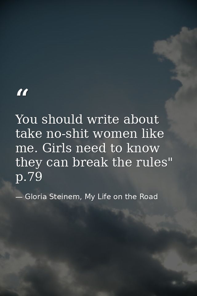You should write about take no-shit women like me. Girls need to know they can break the rules" p.79 — Gloria Steinem, My Life on the Road