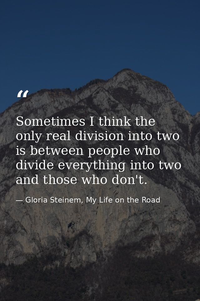 Sometimes I think the only real division into two is between people who divide everything into two and those who don't. — Gloria Steinem, My Life on the Road