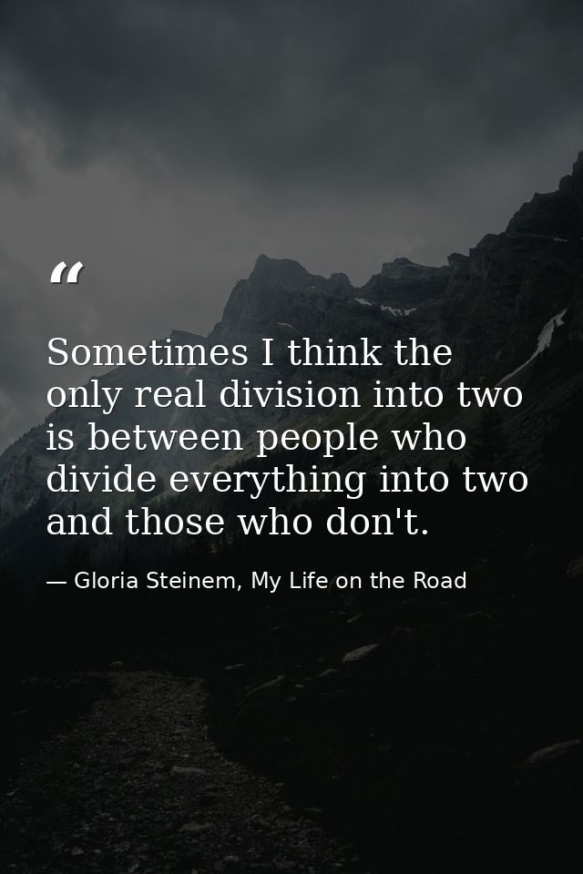 Sometimes I think the only real division into two is between people who divide everything into two and those who don't. — Gloria Steinem, My Life on the Road