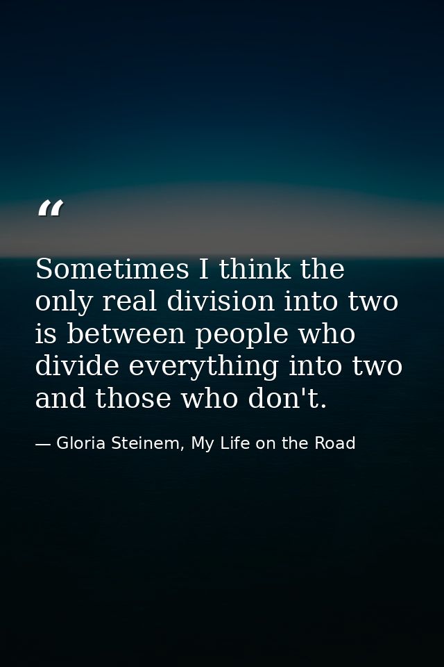 Sometimes I think the only real division into two is between people who divide everything into two and those who don't. — Gloria Steinem, My Life on the Road