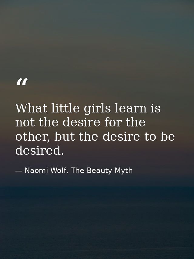 What little girls learn is not the desire for the other, but the desire to be desired. — Naomi Wolf, The Beauty Myth