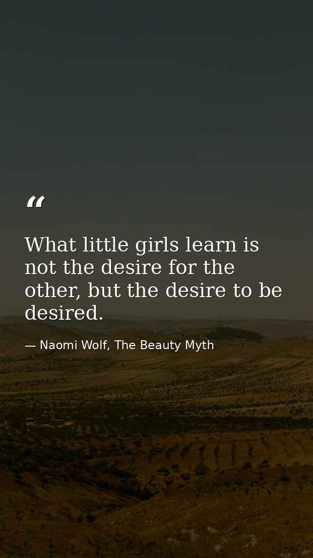 What little girls learn is not the desire for the other, but the desire to be desired. — Naomi Wolf, The Beauty Myth