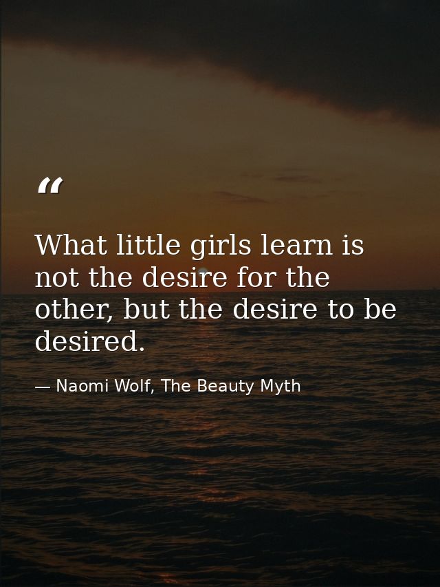 What little girls learn is not the desire for the other, but the desire to be desired. — Naomi Wolf, The Beauty Myth