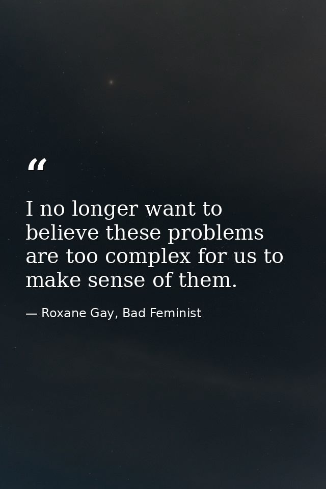 I no longer want to believe these problems are too complex for us to make sense of them. — Roxane Gay, Bad Feminist