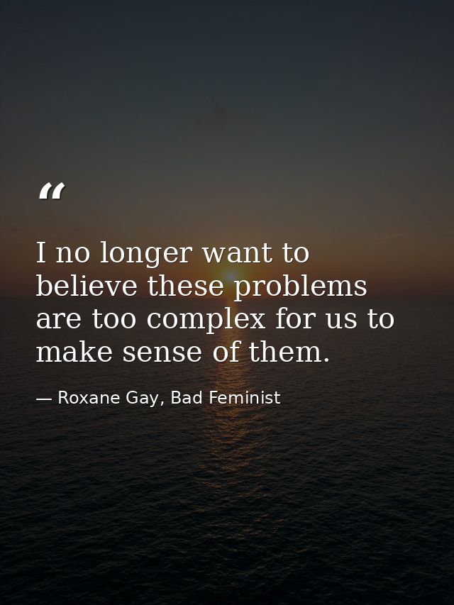 I no longer want to believe these problems are too complex for us to make sense of them. — Roxane Gay, Bad Feminist