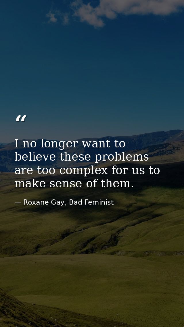 I no longer want to believe these problems are too complex for us to make sense of them. — Roxane Gay, Bad Feminist