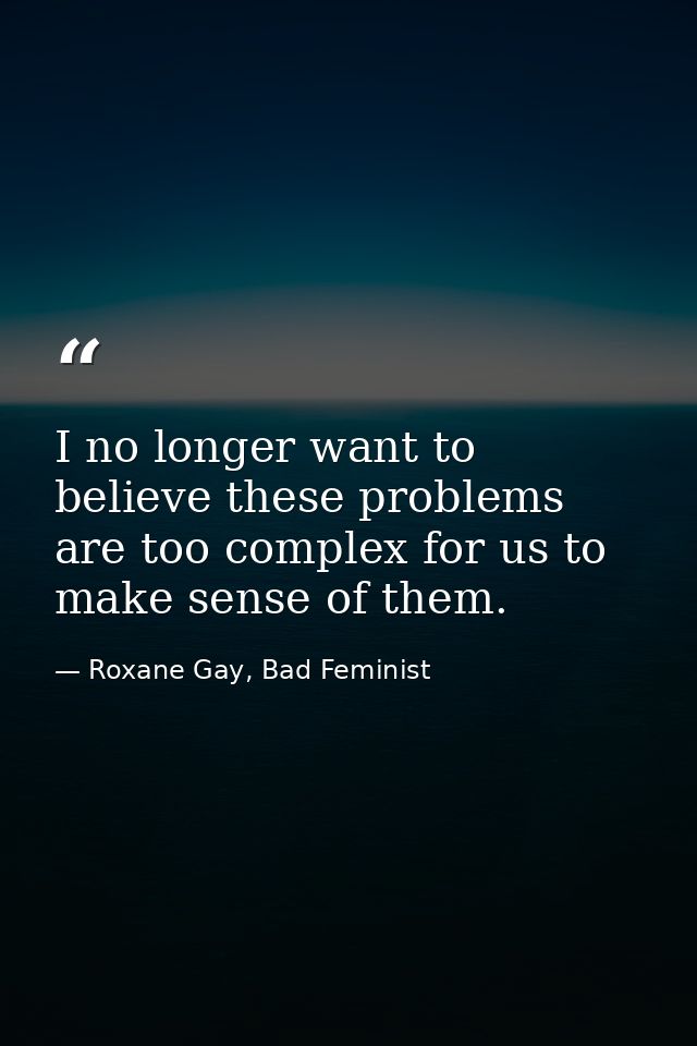 I no longer want to believe these problems are too complex for us to make sense of them. — Roxane Gay, Bad Feminist