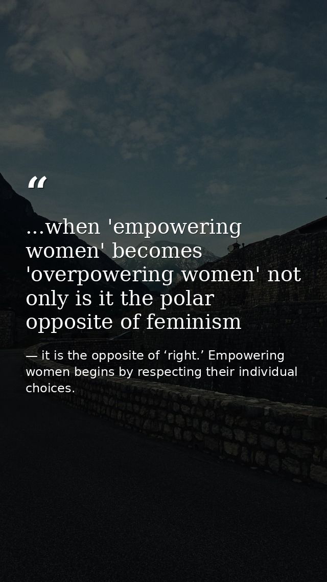 ...when 'empowering women' becomes 'overpowering women' not only is it the polar opposite of feminism — it is the opposite of ‘right.’ Empowering women begins by respecting their individual choices.