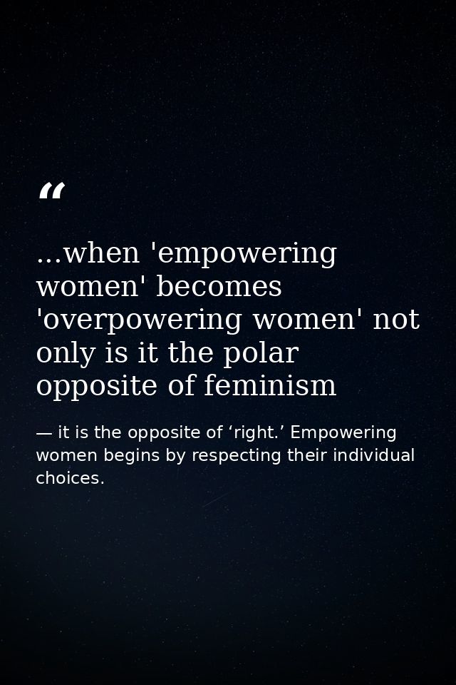 ...when 'empowering women' becomes 'overpowering women' not only is it the polar opposite of feminism — it is the opposite of ‘right.’ Empowering women begins by respecting their individual choices.