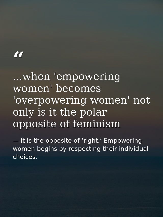 ...when 'empowering women' becomes 'overpowering women' not only is it the polar opposite of feminism — it is the opposite of ‘right.’ Empowering women begins by respecting their individual choices.