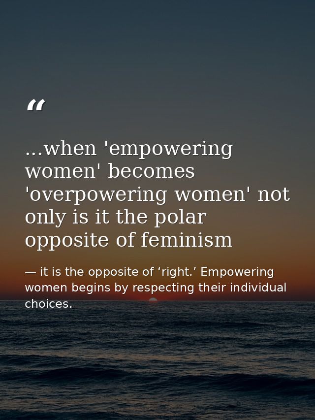 ...when 'empowering women' becomes 'overpowering women' not only is it the polar opposite of feminism — it is the opposite of ‘right.’ Empowering women begins by respecting their individual choices.