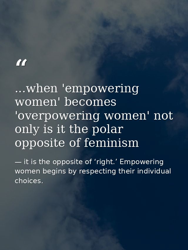 ...when 'empowering women' becomes 'overpowering women' not only is it the polar opposite of feminism — it is the opposite of ‘right.’ Empowering women begins by respecting their individual choices.