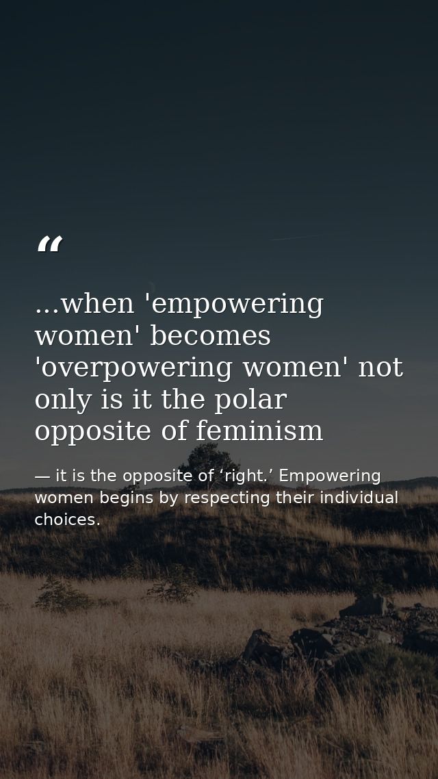 ...when 'empowering women' becomes 'overpowering women' not only is it the polar opposite of feminism — it is the opposite of ‘right.’ Empowering women begins by respecting their individual choices.