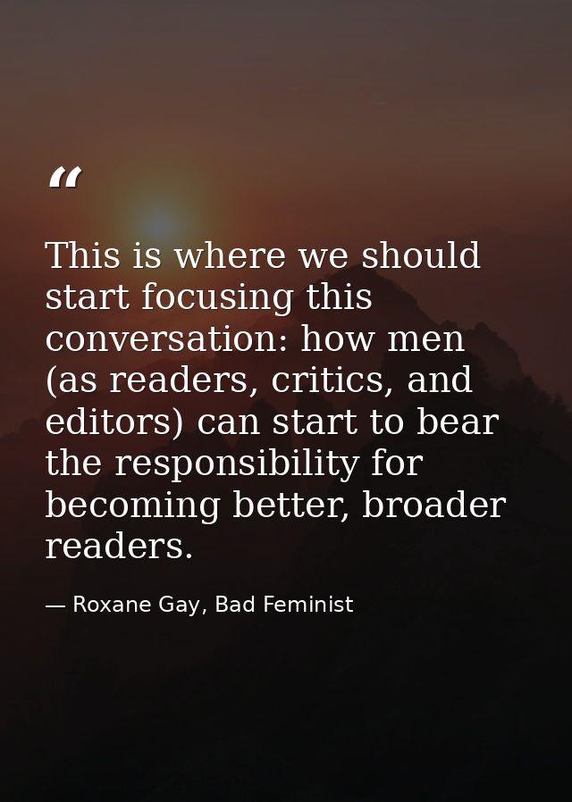 This is where we should start focusing this conversation: how men (as readers, critics, and editors) can start to bear t — Roxane Gay, Bad Feminist