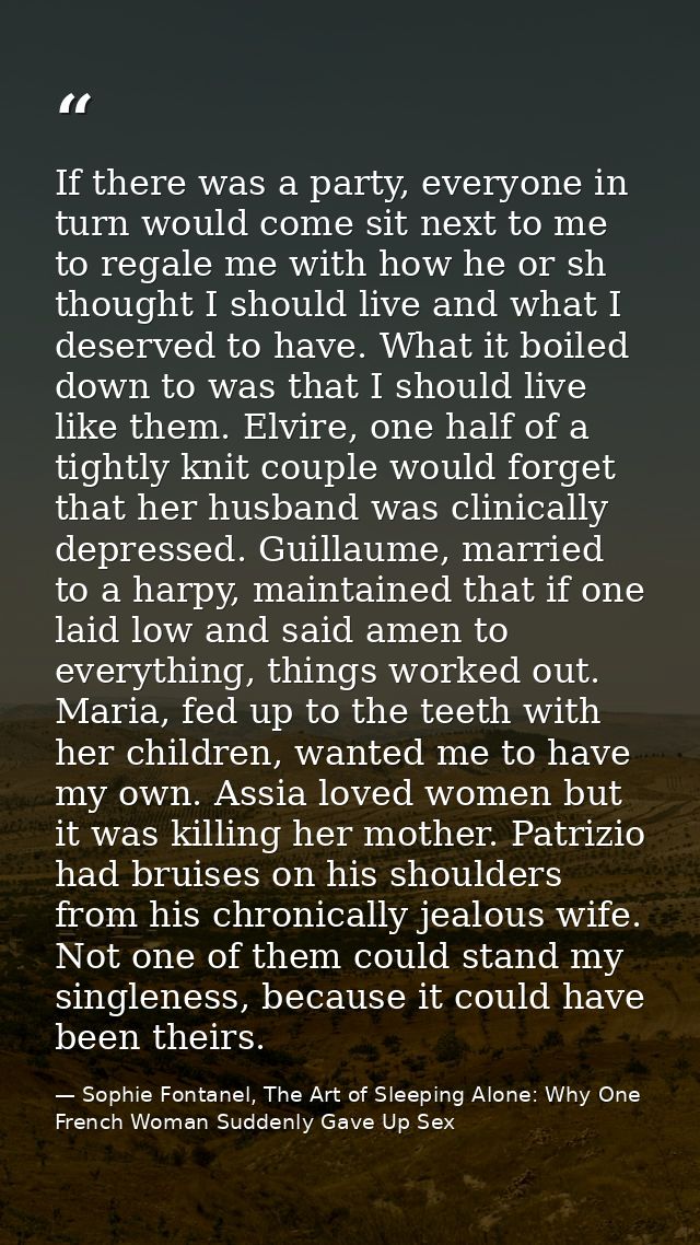 If there was a party, everyone in turn would come sit next to me to regale me with how he or sh thought I should live an — Sophie Fontanel, The Art of Sleeping Alone: Why One French Woman Suddenly Gave Up Sex