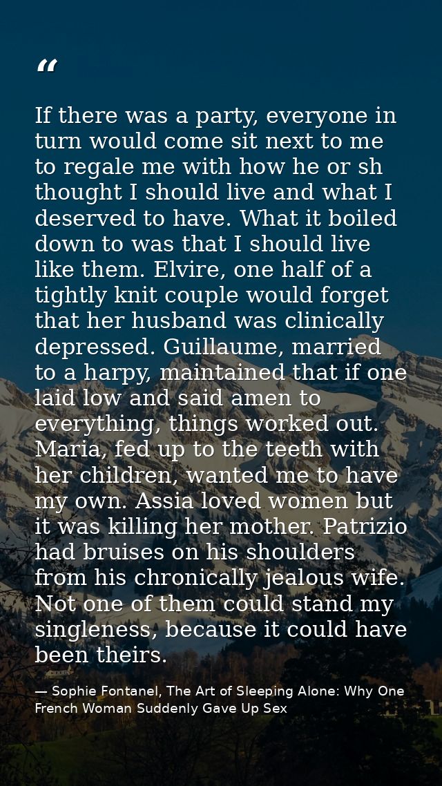 If there was a party, everyone in turn would come sit next to me to regale me with how he or sh thought I should live an — Sophie Fontanel, The Art of Sleeping Alone: Why One French Woman Suddenly Gave Up Sex