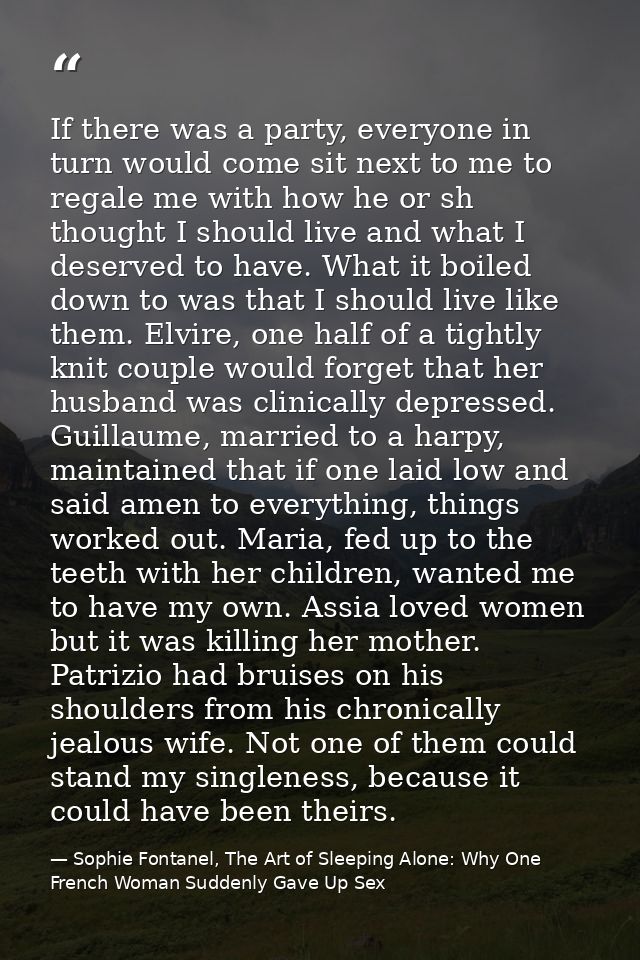 If there was a party, everyone in turn would come sit next to me to regale me with how he or sh thought I should live an — Sophie Fontanel, The Art of Sleeping Alone: Why One French Woman Suddenly Gave Up Sex