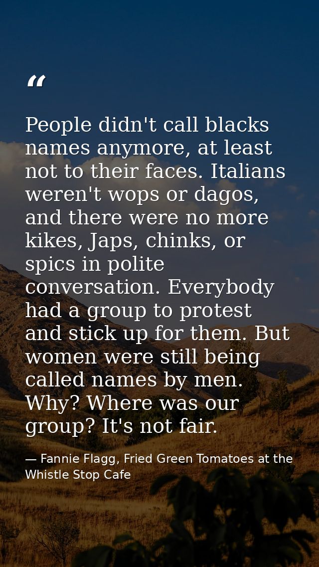 People didn't call blacks names anymore, at least not to their faces. Italians weren't wops or dagos, and there were no  — Fannie Flagg, Fried Green Tomatoes at the Whistle Stop Cafe