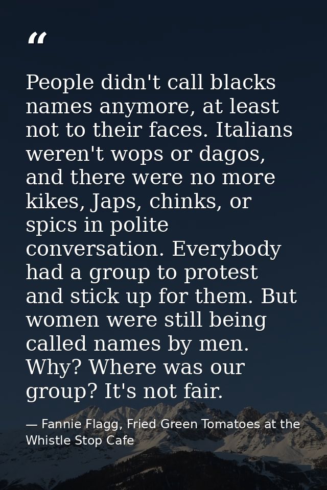 People didn't call blacks names anymore, at least not to their faces. Italians weren't wops or dagos, and there were no  — Fannie Flagg, Fried Green Tomatoes at the Whistle Stop Cafe