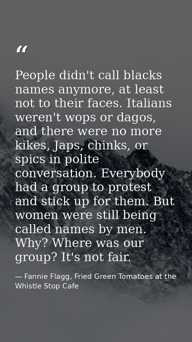 People didn't call blacks names anymore, at least not to their faces. Italians weren't wops or dagos, and there were no  — Fannie Flagg, Fried Green Tomatoes at the Whistle Stop Cafe