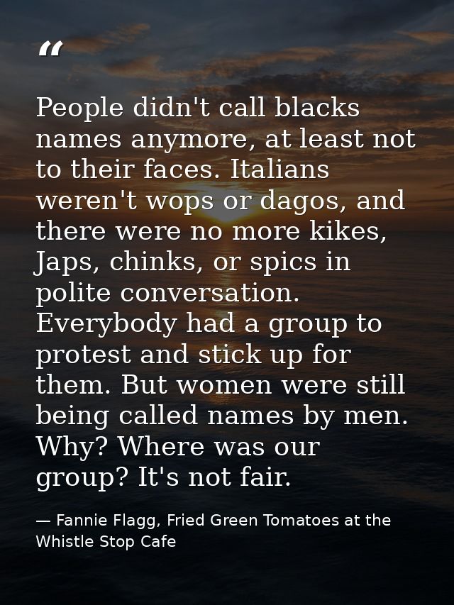 People didn't call blacks names anymore, at least not to their faces. Italians weren't wops or dagos, and there were no  — Fannie Flagg, Fried Green Tomatoes at the Whistle Stop Cafe
