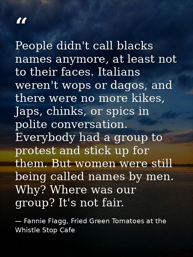 People didn't call blacks names anymore, at least not to their faces. Italians weren't wops or dagos, and there were no  — Fannie Flagg, Fried Green Tomatoes at the Whistle Stop Cafe