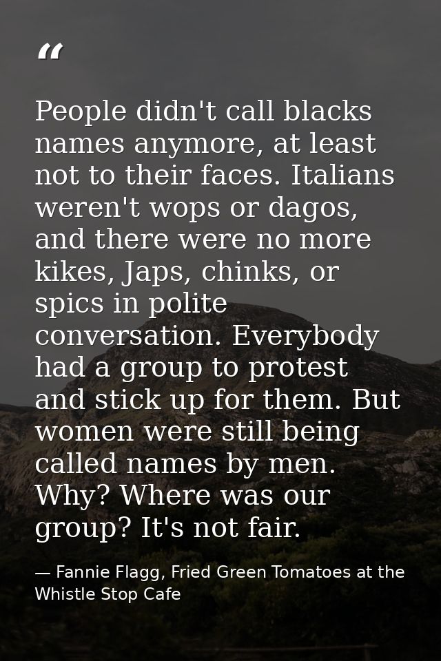 People didn't call blacks names anymore, at least not to their faces. Italians weren't wops or dagos, and there were no  — Fannie Flagg, Fried Green Tomatoes at the Whistle Stop Cafe