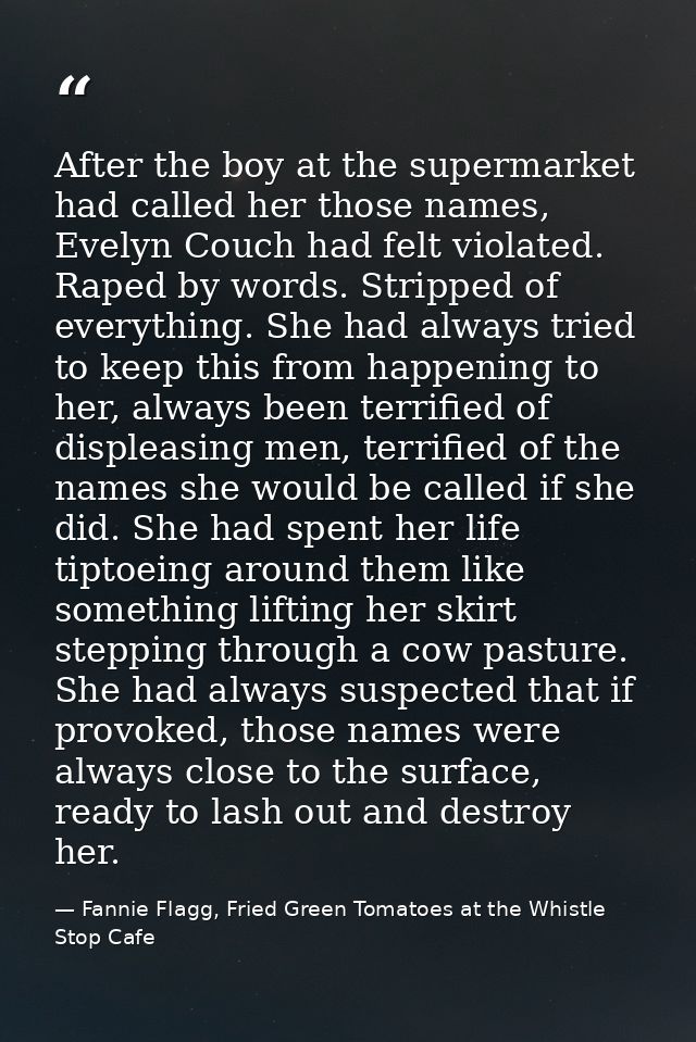 After the boy at the supermarket had called her those names, Evelyn Couch had felt violated. Raped by words. Stripped of — Fannie Flagg, Fried Green Tomatoes at the Whistle Stop Cafe