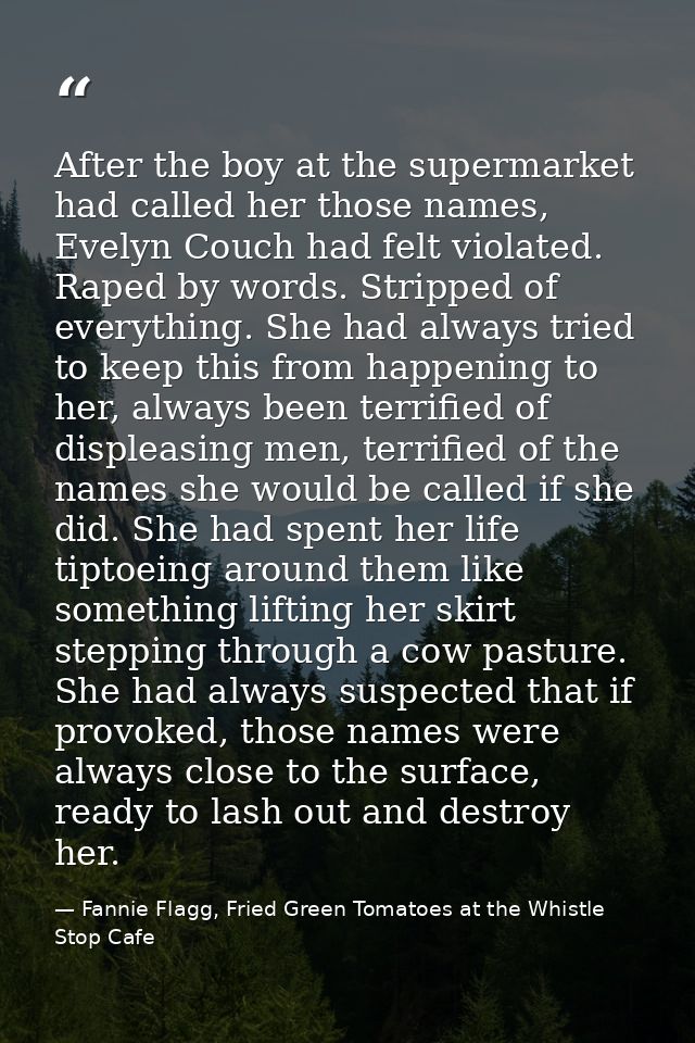 After the boy at the supermarket had called her those names, Evelyn Couch had felt violated. Raped by words. Stripped of — Fannie Flagg, Fried Green Tomatoes at the Whistle Stop Cafe