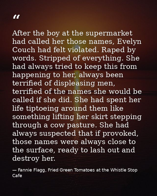 After the boy at the supermarket had called her those names, Evelyn Couch had felt violated. Raped by words. Stripped of — Fannie Flagg, Fried Green Tomatoes at the Whistle Stop Cafe
