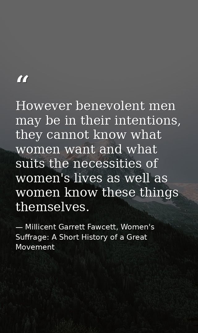 However benevolent men may be in their intentions, they cannot know what women want and what suits the necessities of wo — Millicent Garrett Fawcett, Women's Suffrage: A Short History of a Great Movement